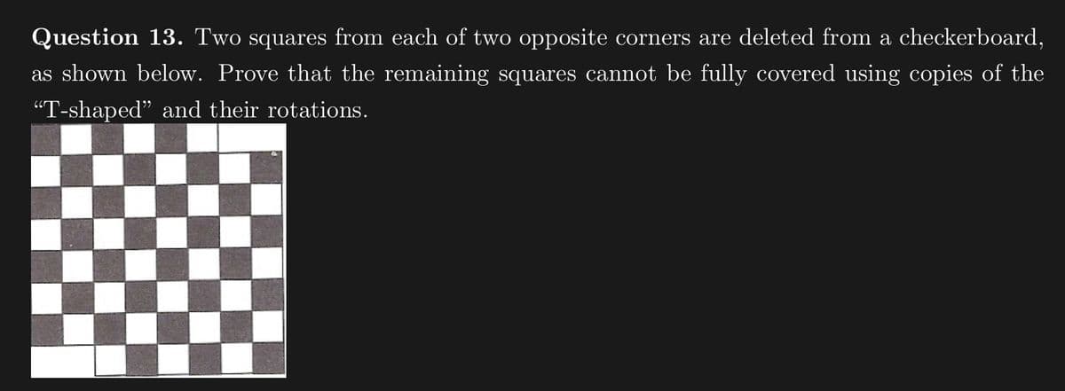 Question 13. Two squares from each of two opposite corners are deleted from a checkerboard,
as shown below. Prove that the remaining squares cannot be fully covered using copies of the
“T-shaped" and their rotations.