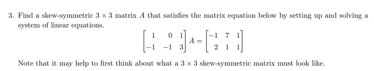 3. Find a skew-symmetric 3 × 3 matrix A that satisfies the matrix equation below by setting up and solving a
system of linear equations.
1
4
- 1
Note that it may help to first think about what a 3 × 3 skew-symmetric matrix must look like.
0 1
-1 3
A
=
1 7
2
1
1