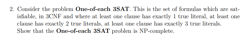 2. Consider the problem One-of-each 3SAT. This is the set of formulas which are sat-
isfiable, in 3CNF and where at least one clause has exactly 1 true literal, at least one
clause has exactly 2 true literals, at least one clause has exactly 3 true literals.
Show that the One-of-each 3SAT problen is NP-complete.
