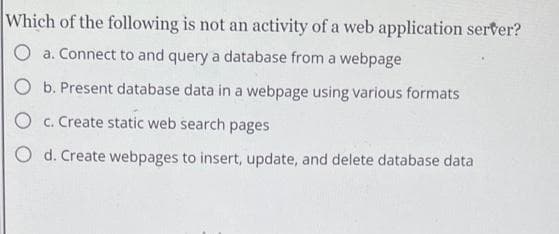 Which of the following is not an activity of a web application serter?
O a. Connect to and query a database from a webpage
O b. Present database data in a webpage using various formats
O c. Create static web search pages
O d. Create webpages to insert, update, and delete database data
