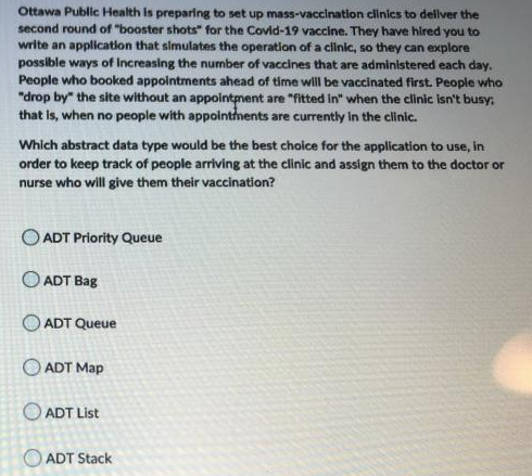 Ottawa Public Health is preparing to set up mass-vaccination clinics to dellver the
second round of "booster shots" for the Covld-19 vaccine. They have hired you to
write an application that simulates the operation of a clinic, so they can explore
possible ways of Increasing the number of vaccines that are administered each day.
People who booked appointments ahead of time will be vaccinated first. People who
"drop by" the site without an appointment are "fitted in" when the clinic isn't busy:
that is, when no people with appointhents are currently in the clinic.
Which abstract data type would be the best cholce for the application to use, in
order to keep track of people arriving at the clinic and assign them to the doctor or
nurse who will give them their vaccination?
O ADT Priority Queue
O ADT Bag
ADT Queue
O ADT Map
O ADT List
ADT Stack
