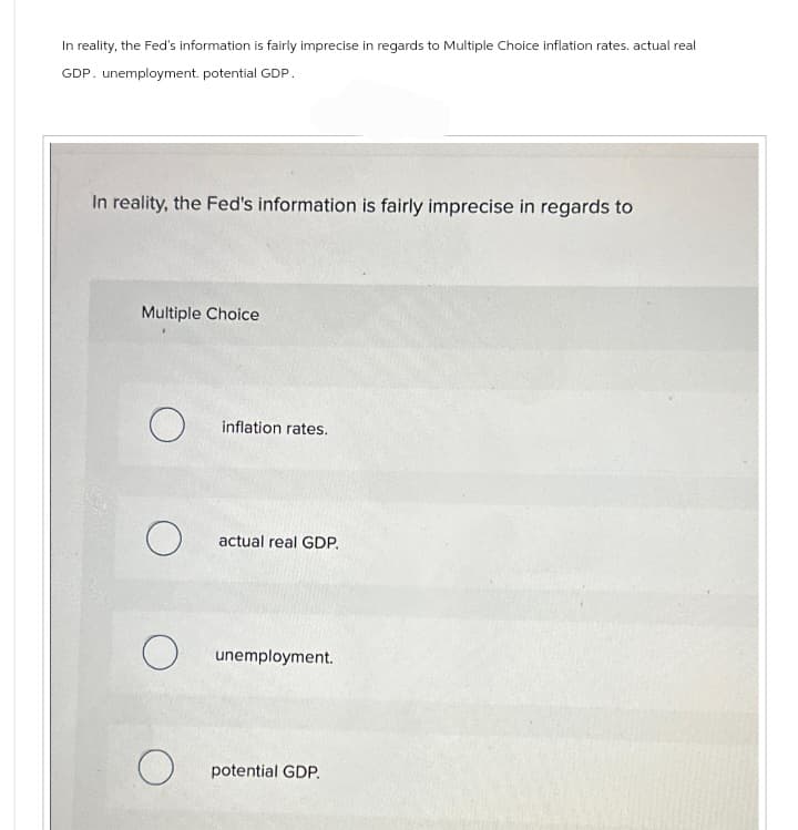 In reality, the Fed's information is fairly imprecise in regards to Multiple Choice inflation rates. actual real
GDP. unemployment. potential GDP.
In reality, the Fed's information is fairly imprecise in regards to
Multiple Choice
O
O
O
O
inflation rates.
actual real GDP.
unemployment.
potential GDP.