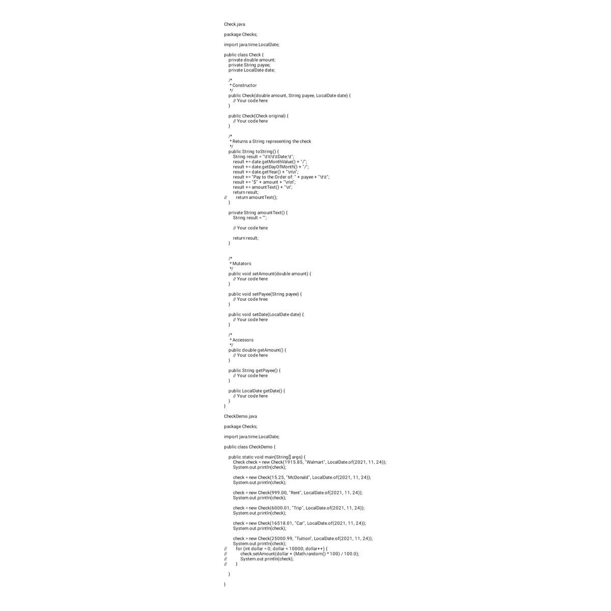 Check.java
package Checks;
import java.time. LocalDate;
public class Check {
private double amount;
private String payee;
private LocalDate date;
//
}
/*
* Constructor
*/
public Check(double amount, String payee, LocalDate date) {
// Your code here
}
}
public Check(Check original) {
// Your code here
}
/*
* Returns a String representing the check
*/
public String toString() {
String result = "\t\t\t\tDate:\t";
result += date.get MonthValue() + "/";
result += date.getDayOfMonth() + "/";
result += date.getYear() + "\n\n";
}
private String amount Text() {
String result = "";
// Your code here
return result;
}
/*
* Mutators
*/
public void setAmount (double amount) {
// Your code here
}
public void setPayee(String payee) {
// Your code hree
}
public void setDate(LocalDate date) {
// Your code here
}
result += "Pay to the Order of: " + payee + "\t\t";
result += "$" + amount + "\n\n";
result += amount Text() + "\n";
return result;
return amount Text();
/*
* Accessors
*/
public double get Amount() {
// Your code here
}
public String get Payee() {
// Your code here
}
public LocalDate getDate() {
// Your code here
}
CheckDemo.java
package Checks;
import java.time.LocalDate;
public class Check Demo {
public static void main(String[] args) {
Check check = new Check(1915.85, "Walmart", LocalDate.of(2021, 11, 24));
System.out.println(check);
}
check = new Check(15.25, "McDonald", LocalDate.of(2021, 11, 24));
System.out.println(check);
check = new Check(999.00, "Rent", LocalDate.of(2021, 11, 24));
System.out.println(check);
check = new Check(6000.01, "Trip", LocalDate.of(2021, 11, 24));
System.out.println(check);
check = new Check(16518.01, "Car", LocalDate.of(2021, 11, 24));
System.out.println(check);
// System.out.println(check);
//
check = new Check(25000.99, "Tuition", LocalDate.of(2021, 11, 24));
System.out.println(check);
for (int dollar = 0; dollar < 10000; dollar++) {
check.set Amount (dollar + (Math.random()*100)/100.0);
}