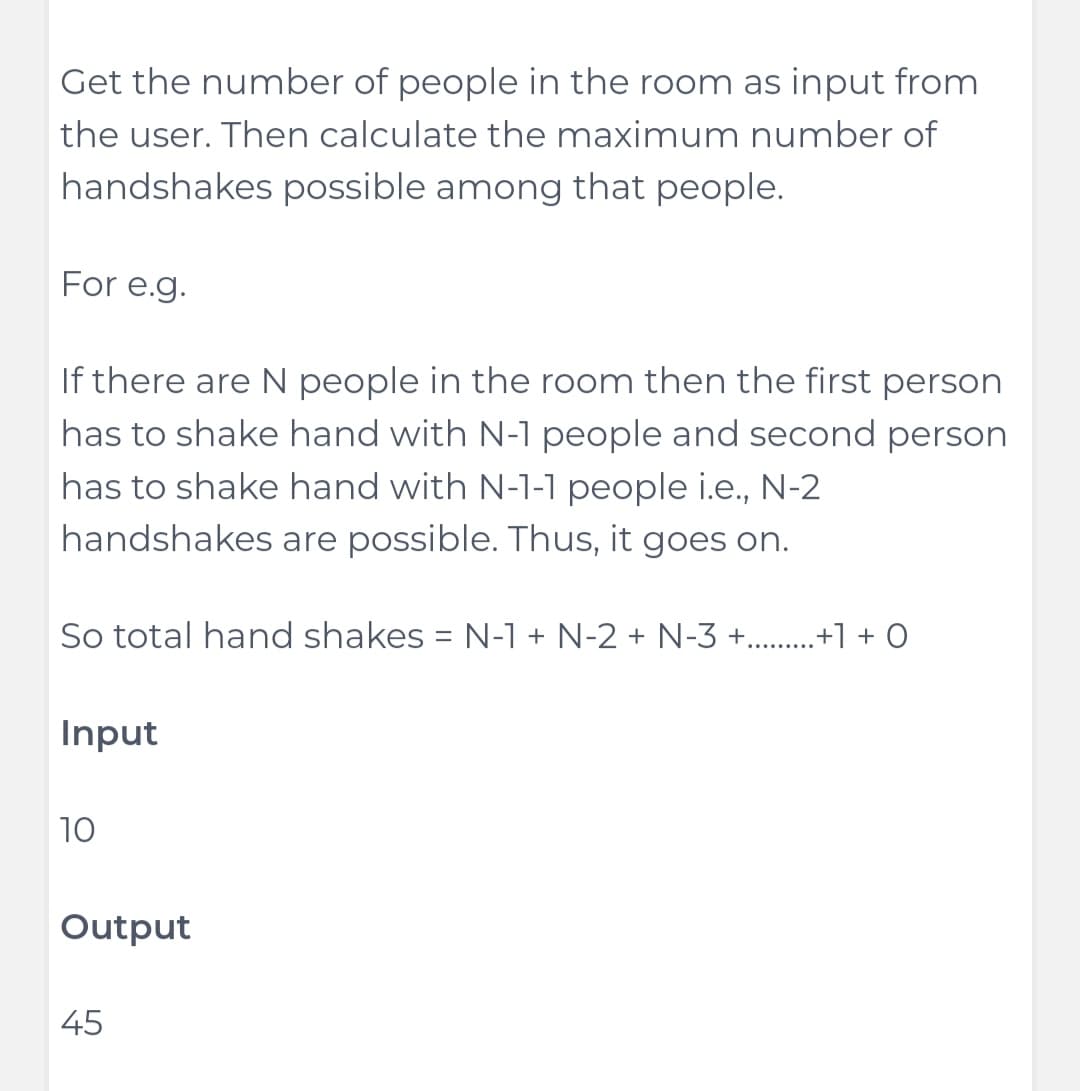 Get the number of people in the room as input from
the user. Then calculate the maximum number of
handshakes possible among that people.
For e.g.
If there are N people in the room then the first person
has to shake hand with N-1 people and second person
has to shake hand with N-1-1 people i.e., N-2
handshakes are possible. Thus, it goes on.
So total hand shakes = N-1 + N-2 + N-3 +.........+1 +0
Input
10
Output
45