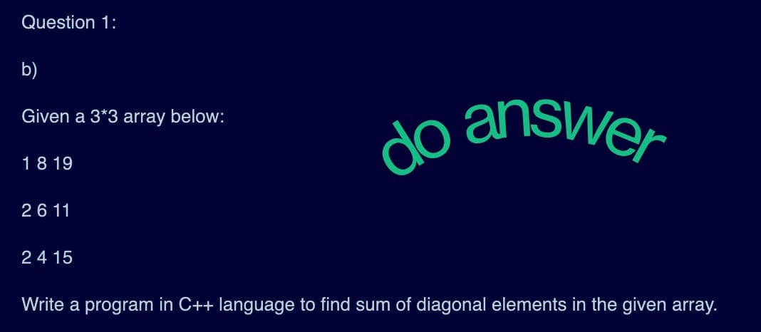 Question 1:
b)
Given a 3*3 array below:
18 19
26 11
24 15
do answer
Write a program in C++ language to find sum of diagonal elements in the given array.