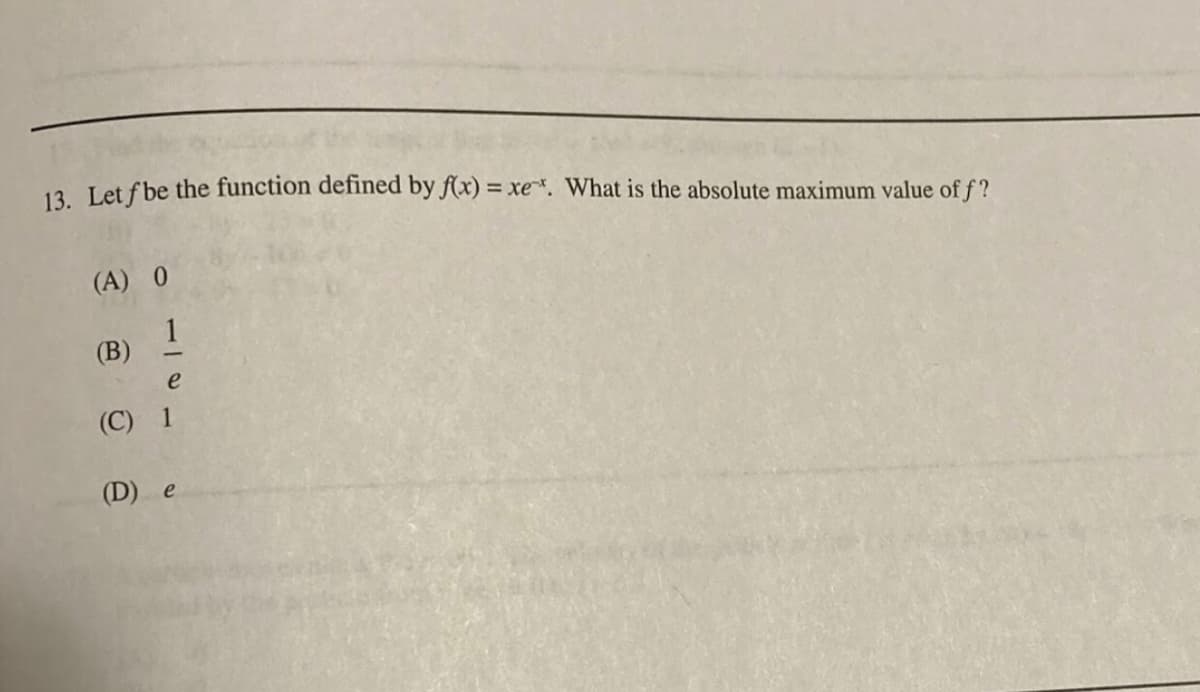 13. Let f be the function defined by f(x) = xe*. What is the absolute maximum value of f?
(A) 0
(B) 1
e
(C) 1
(D) e
