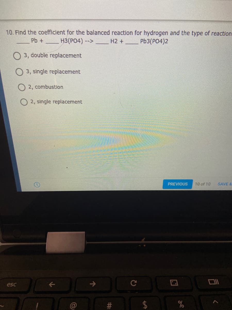 10. Find the coefficient for the balanced reaction for hydrogen and the type of reaction
Pb +
H3(PO4) -->
H2 +
Pb3(PO4)2
3, double replacement
O 3, single replacement
2, combustion
2, single replacement
PREVIOUS
10 of 10
SAVE &
esc
#
