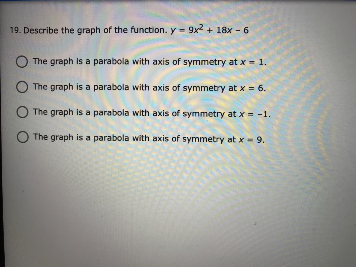 19. Describe the graph of the function. y = 9x² + 18x - 6
O The graph is a parabola with axis of symmetry at x = 1.
O The graph is a parabola with axis of symmetry at x = 6.
O The graph is a parabola with axis of symmetry at x = -1.
O The graph is a parabola with axis of symmetry at x = 9.
