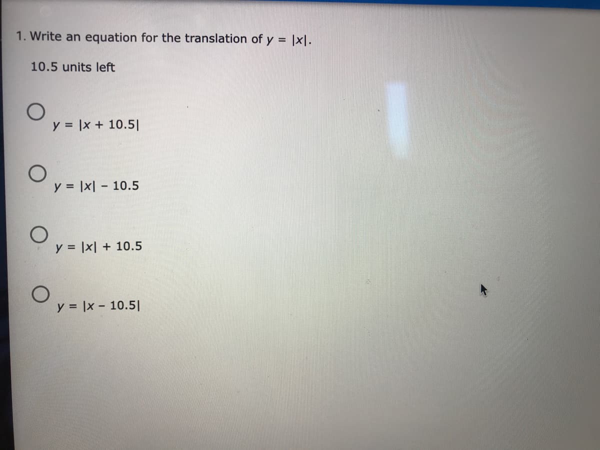 1. Write an equation for the translation of y =
10.5 units left
y = |x + 10.5|
y = |x| – 10.5
%3D
y = |x| + 10.5
%3D
y = |x - 10.5|
