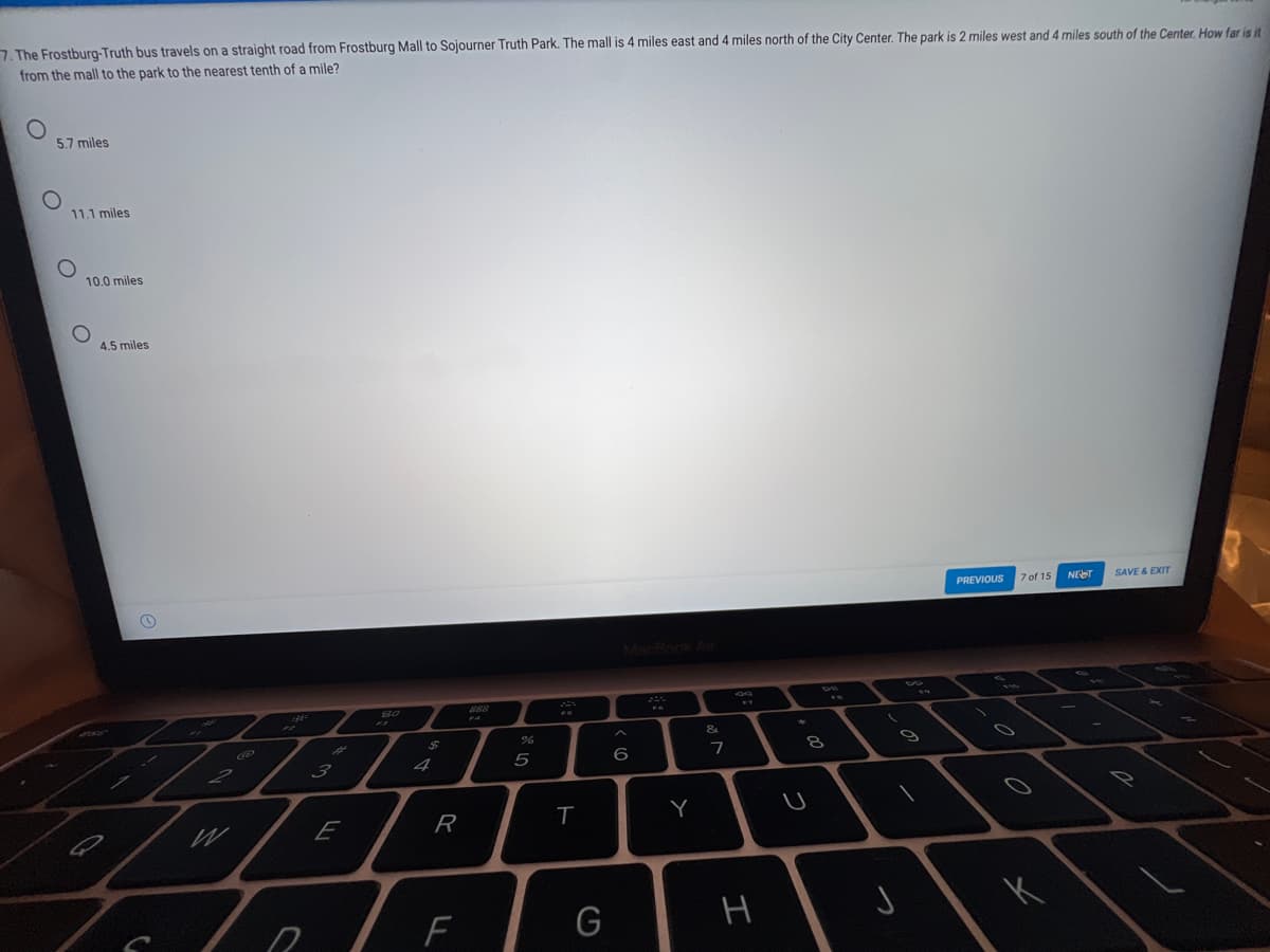 7. The Frostburg-Truth bus travels on a straight road from Frostburg Mall to Sojourner Truth Park. The mall is 4 miles east and 4 miles north of the City Center. The park is 2 miles west and 4 miles south of the Center. How far is it
from the mall to the park to the nearest tenth of a mile?
5.7 miles
11.1 miles
10.0 miles
4.5 miles
PREVIOUS
7 of 15
NET
SAVE & EXIT
MecBook Air
888
3
4
5
6
E
R
Y
H
