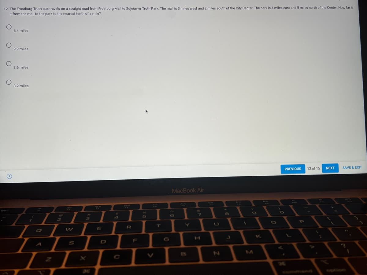 12. The Frostburg-Truth bus travels on a straight road from Frostburg Mall to Sojourner Truth Park. The mall is 3 miles west and 2 miles south of the City Center. The park is 4 miles east and 5 miles north of the Center. How far is
it from the mall to the park to the nearest tenth of a mile?
6.4 miles
9.9 miles
3.6 miles
3.2 miles
PREVIOUS
12 of 15
NEXT
SAVE & EXIT
MacBook Air
60
DO
00
VILO
FO
96
6G
7.
31
2
3)
7.
\T
E
F
G
S
C
