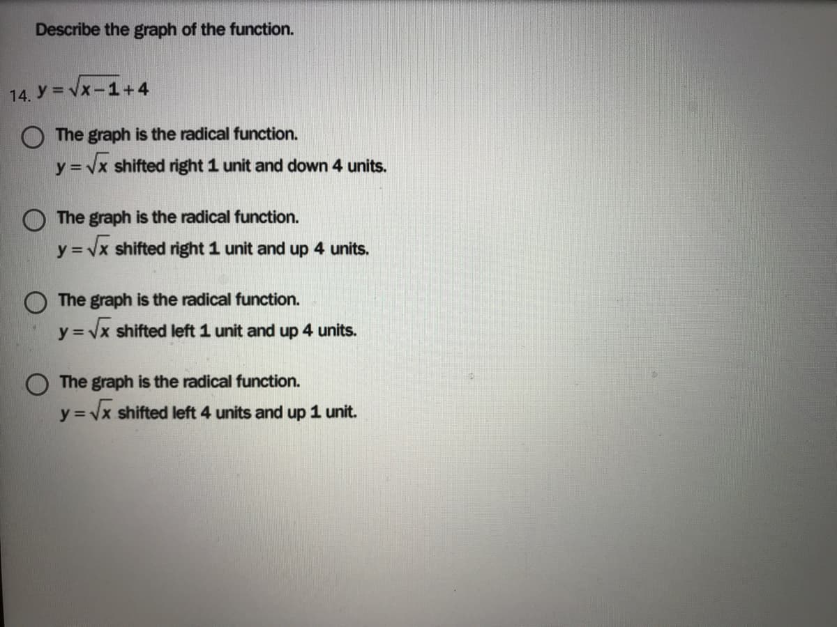 Describe the graph of the function.
14. Y = Vx-1+4
The graph is the radical function.
y = Vx shifted right 1 unit and down 4 units.
The graph is the radical function.
y = vx shifted right 1 unit and up 4 units.
O The graph is the radical function.
y = vx shifted left 1 unit and up 4 units.
The graph is the radical function.
y
= Vx shifted left 4 units and up 1 unit.
