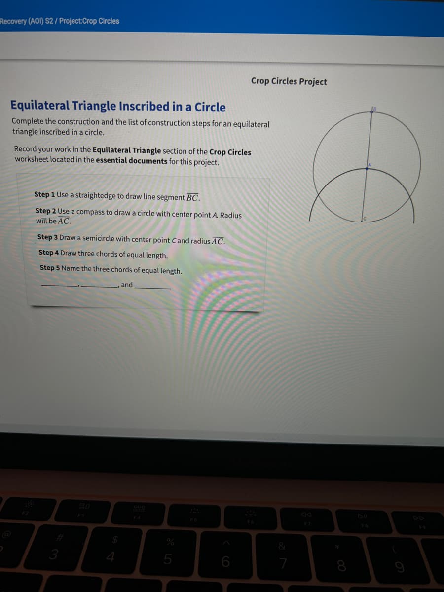 Recovery (AOI) S2/ Project:Crop Circles
Crop Circles Project
Equilateral Triangle Inscribed in a Circle
Complete the construction and the list of construction steps for an equilateral
triangle inscribed in a circle.
Record your work in the Equilateral Triangle section of the Crop Circles
worksheet located in the essential documents for this project.
Step 1 Use a straightedge to draw line segment BC.
Step 2 Use a compass to draw a circle with center point A. Radius
will be AC.
Step 3 Draw a semicircle with center point Cand radius AC.
Step 4 Draw three chords of equal length.
Step 5 Name the three chords of equal length.
and
F3
F4
FS
F9
5
7

