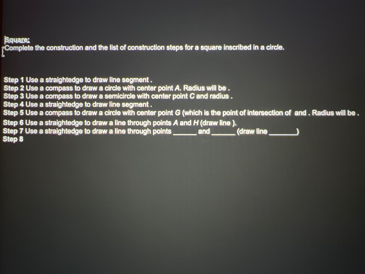 Square:
Complete the construction and the list of construction steps for a square inscribed in a circle.
Step 1 Use a straightedge to draw line segment.
Step 2 Use a compass to draw a circle with center point A. Radius will be.
Step 3 Use a compass to draw a semicircle with center point C and radius.
Step 4 Use a straightedge to draw line segment.
Step 5 Use a compass to draw a circle with center point G (which is the point of intersection of and. Radius will be.
Step 6 Use a straightedge to draw a line through points A and H (draw line ).
Step 7 Use a straightedge to draw a line through points
Step 8
and.
(draw line
