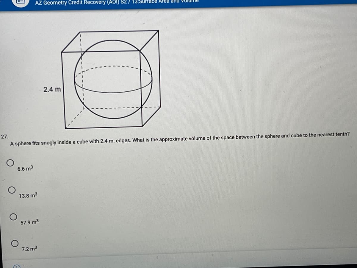 AZ Geometry Čredit Recovery (A8I) S27 13:S
face Area and
2.4 m
27.
A sphere fits snugly inside a cube with 2.4 m. edges. What is the approximate volume of the space between the sphere and cube to the nearest tenth?
6.6 m3
13.8 m3
57.9 m3
7.2 m3
