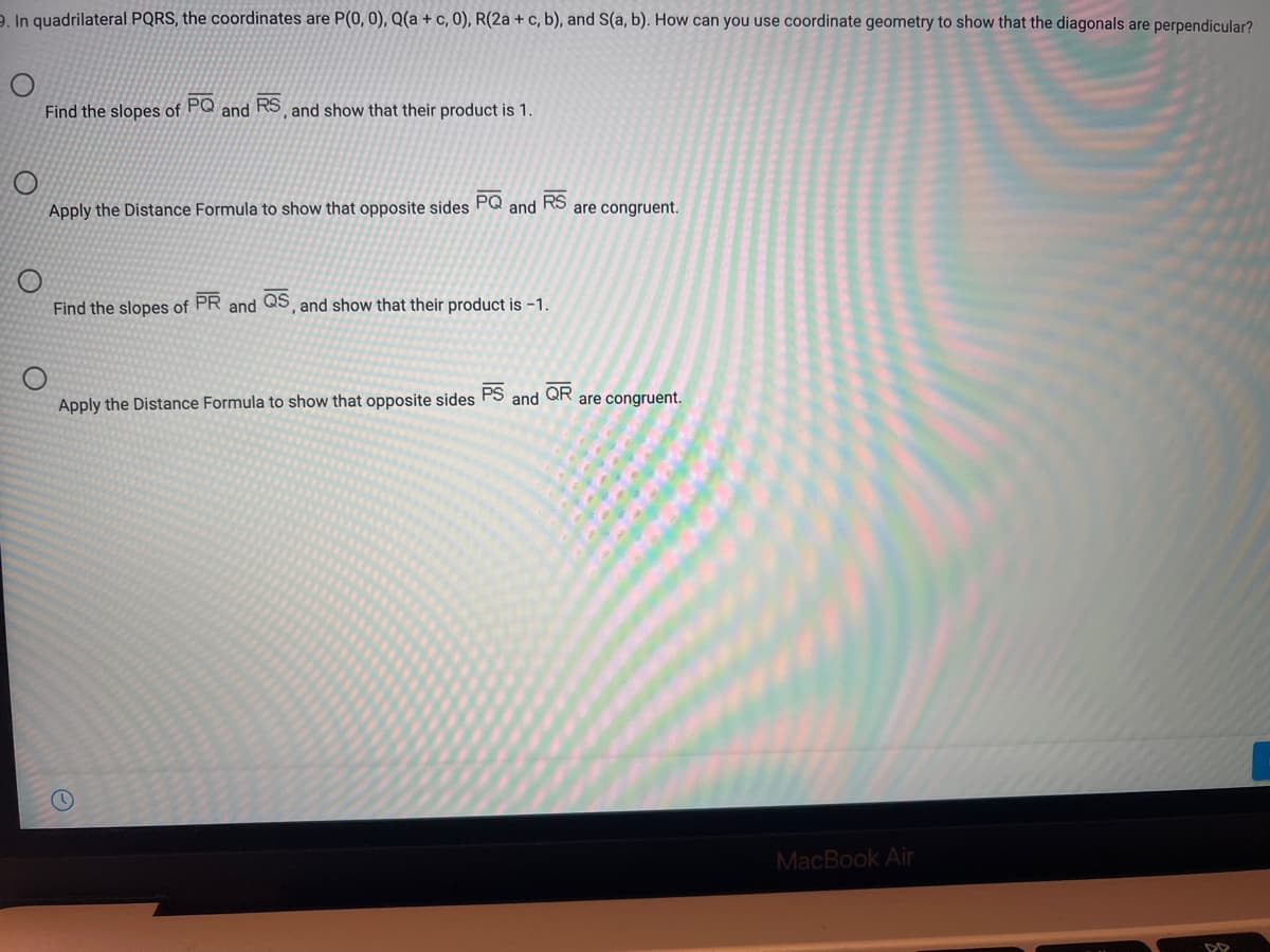 2. In quadrilateral PQRS, the coordinates are P(0, 0), Q(a + c, 0), R(2a + c, b), and S(a, b). How can you use coordinate geometry to show that the diagonals are perpendicular?
Find the slopes of PQ and RS and show that their product is 1.
Apply the Distance Formula to show that opposite sides
PQ
and
RS
are congruent.
Find the slopes of
PR
QS
and show that their product is -1.
and
PS
QR
are congruent.
and
Apply the Distance Formula to show that opposite sides
MacBook Air
