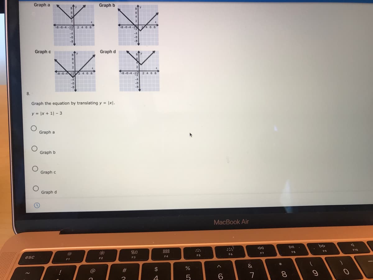 Graph a
Graph b
8-6-4-20
O
2468
8-6-4 -2
468
-4
-6
-8
Graph c
Graph d
8-6-429
246 8
8-6-4-28 2 4 68
8.
Graph the equation by translating y = |x|.
y = |x + 1| - 3
Graph a
Graph b
Graph c
Graph d
MacBook Air
DD
888
F10
F9
20
F7
FB
F6
F5
F4
esc
F2
F3
F1
&
8
O LO
