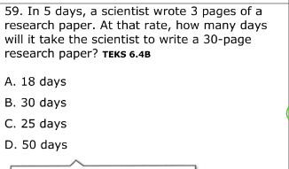 59. In 5 days, a scientist wrote 3 pages of a
research paper. At that rate, how many days
will it take the scientist to write a 30-page
research paper? TEKS 6.4B
A. 18 days
B. 30 days
C. 25 days
D. 50 days
