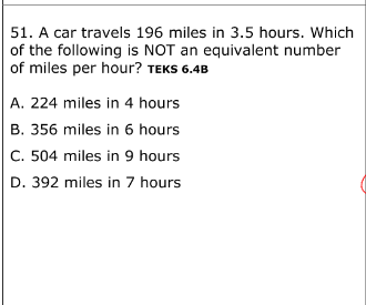 51. A car travels 196 miles in 3.5 hours. Which
of the following is NOT an equivalent number
of miles per hour? TEKS 6.4B
A. 224 miles in 4 hours
B. 356 miles in 6 hours
C. 504 miles in 9 hours
D. 392 miles in 7 hours
