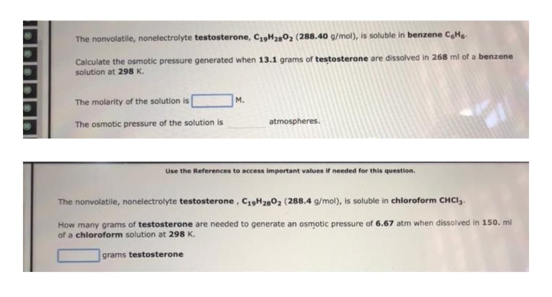 The nonvolatile, nonelectrolyte testosterone, C19H2802₂ (288.40 g/mol), is soluble in benzene C6H6.
Calculate the osmotic pressure generated when 13.1 grams of testosterone are dissolved in 268 ml of a benzene
solution at 298 K.
The molarity of the solution is
M.
The osmotic pressure of the solution is
atmospheres.
Use the References to access important values if needed for this question.
The nonvolatile, nonelectrolyte testosterone, C19H2802 (288.4 g/mol), is soluble in chloroform CHCl3.
How many grams of testosterone are needed to generate an osmotic pressure of 6.67 atm when dissolved in 150. ml
of a chloroform solution at 298 K.
grams testosterone