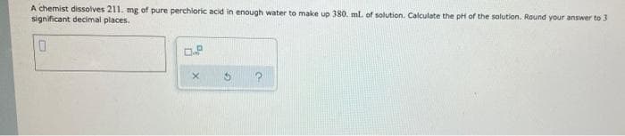 A chemist dissolves 211. mg of pure perchloric acid in enough water to make up 380. ml. of solution. Calculate the pH of the solution. Round your answer to 3
significant decimal places.
0
0.P
X