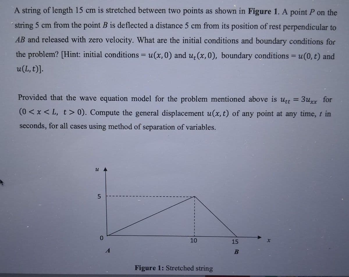 A string of length 15 cm is stretched between two points as shown in Figure 1. A point P on the
string 5 cm from the point B is deflected a distance 5 cm from its position of rest perpendicular to
AB and released with zero velocity. What are the initial conditions and boundary conditions for
the problem? [Hint: initial conditions = u(x, 0) and ut(x, 0), boundary conditions = u(0, t) and
u(L, t)].
Provided that the wave equation model for the problem mentioned above is utt = 3uxx for
(0<x<L, t> 0). Compute the general displacement u(x, t) of any point at any time, t in
seconds, for all cases using method of separation of variables.
u
10
15
Figure 1: Stretched string
LO
5
0
A
B