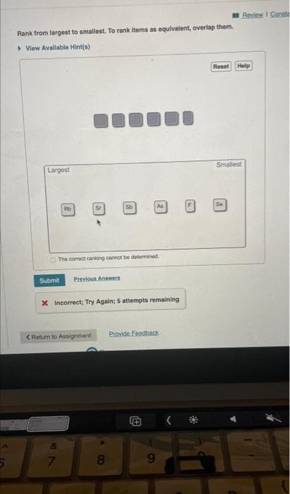 Rank from largest to smallest. To rank items as equivalent, overlap them.
View Available Hint(s)
Reset Help
000
Largest
Smallest
Rb
Sr
Sb
As
The correct ranking cannot be determined
Submit
Previous Answers
x Incorrect; Try Again; 5 attempts remaining
Provide Feedback
+
< Return to Assignment
7
8
9
Review Const
2