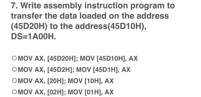 7. Write assembly instruction program to
transfer the data loaded on the address
(45D20H) to the address(45D10H),
DS=1 A00H.
OMOV AX, [45D20H]; MOV [45D10H], AX
OMOV AX, [45D2H]; MOV [45D1H], AX
OMOV AX, [20H]; MOV [10H], AX
OMOV AX, [02H]; MOV [01H], AX