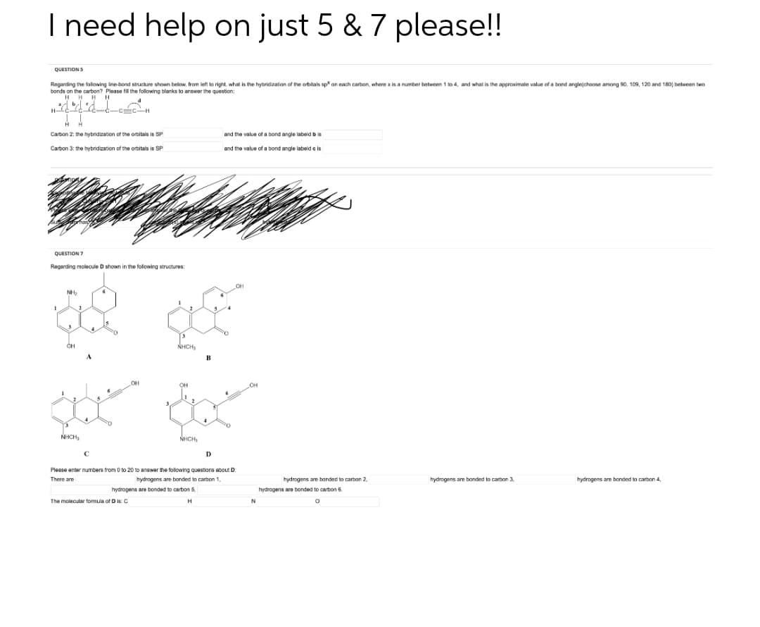 I need help on just 5 & 7 please!!
QUESTIONS
Regis
ng the following line-bond structure shown below, from left to right, what is the hybridization of the orbitals s on each carbon, where x is a number between 1 to 4, and what is the approximate value of a bond angle(choose among 90, 109, 120 and 180) between two
bonds on the carbon? Please fill the following blanks to answer the question:
HHHH
Hlad
C CH
HH
Carbon 2: the hybridization of the orbitals is SP
and the value of a bond angle labeld bis
Carbon 3: the hybridization of the orbitals is SP
and the value of a bond angle labeld e is
QUESTION 7
Regarding molecule D shown in the following structures:
NH₂
2
GQ
OH
NHỊCH,
OH
*
NHCH,
NHCH,
D
C
Please enter numbers from 0 to 20 to answer the following questions about D:
There are
hydrogens are bonded to carbon 1,
hydropens are bonded to carbon 5.
hydrogens are bonded to carbon 3
hydrogens are bonded to carbon 4
The molecular formula of D I: C
H
6
OH
hydrogens are bonded to carbon 2,
hydrogens are bonded to carbon 6.
N
O