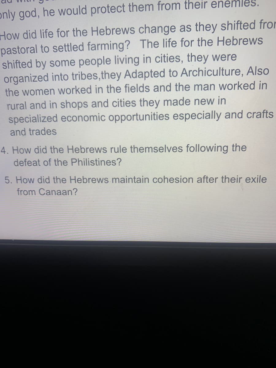 only god, he would protect them from their enemles.
How did life for the Hebrews change as they shifted from
pastoral to settled farming? The life for the Hebrews
shifted by some people living in cities, they were
organized into tribes,they Adapted to Archiculture, Also
the women worked in the fields and the man worked in
rural and in shops and cities they made new in
specialized economic opportunities especially and crafts
and trades
4. How did the Hebrews rule themselves following the
defeat of the Philistines?
5. How did the Hebrews maintain cohesion after their exile
from Canaan?
