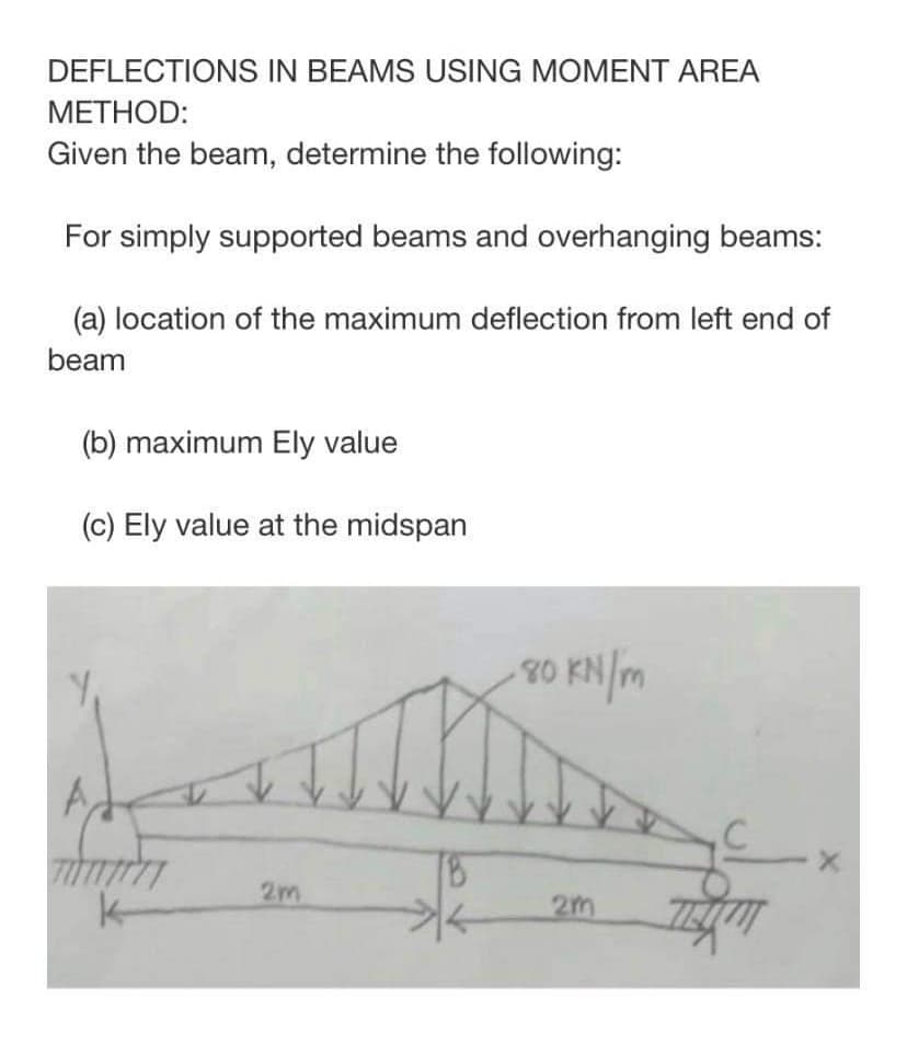 DEFLECTIONS IN BEAMS USING MOMENT AREA
METHOD:
Given the beam, determine the following:
For simply supported beams and overhanging beams:
(a) location of the maximum deflection from left end of
beam
(b) maximum Ely value
(c) Ely value at the midspan
・80 kN/m
A
TUTT
k
2m
2m
TEXT
X