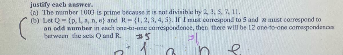 justify each answer.
(a) The number 1003 is prime because it is not divisible by 2, 3, 5, 7, 11.
(b) Let Q= {p, 1, a, n, e} and R= {1, 2, 3, 4, 5}. If I must correspond to 5 and n must correspond to
an odd number in each one-to-one correspondence, then there will be 12 one-to-one correspondences
between the sets Q and R.
