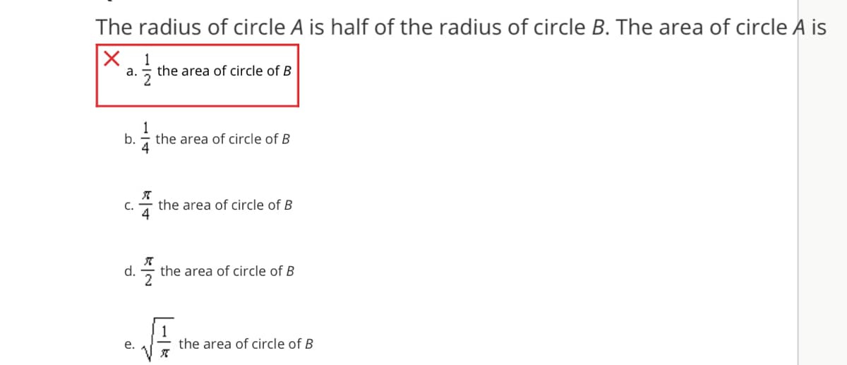 The radius of circle A is half of the radius of circle B. The area of circle A is
X 1
а.
the area of circle of B
1
b.
the area of circle of B
C.
the area of circle of B
4
d.
the area of circle of B
2
е.
the area of circle of B
