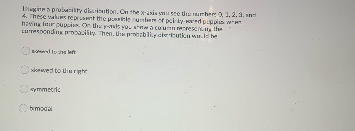 Imagine a probability distribution. On the x-axis you see the numbers O, 1, 2, 3, and
4. These values represent the possible numbers of pointy-eared puppies when
having four puppies. On the y-axis you show a column representing the
corresponding probability. Then, the probability distribution would be
skewed to the left
skewed to the right
symmetric
O bimodal
O O

