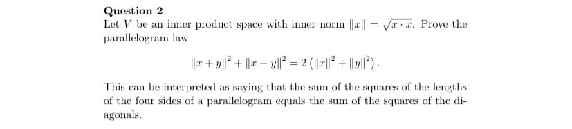 ### The Parallelogram Law in Inner Product Spaces

**Question 2**

Let \( V \) be an inner product space with an inner norm \(\| x \| = \sqrt{x \cdot x}\). Prove the parallelogram law.

The parallelogram law states:

\[
\| x + y \|^2 + \| x - y \|^2 = 2 \left( \| x \|^2 + \| y \|^2 \right).
\]

This can be interpreted as saying that the sum of the squares of the lengths of the four sides of a parallelogram equals the sum of the squares of the diagonals.

### Explanation

In the above formula:
- \(\| x \|\) represents the norm or the length/magnitude of vector \( x \) in the inner product space.
- \(\| x + y \|\) denotes the norm of the vector resulting from the addition of vectors \( x \) and \( y \).
- \(\| x - y \|\) denotes the norm of the vector resulting from the subtraction of vector \( y \) from vector \( x \).

The parallelogram law demonstrates a fundamental property of inner product spaces, relating to how lengths (or norms) behave under addition and subtraction of vectors. This law is foundational in linear algebra and vector space theory.

### Intuition Behind the Parallelogram Law

Geometrically, imagine a parallelogram:
- The vectors \( x \) and \( y \) can be thought of as the sides of the parallelogram.
- The vectors \( x + y \) and \( x - y \) represent the diagonals of the parallelogram.

The parallelogram law then tells us that the combined length of the diagonals, measured as the sum of the squares of their lengths, is equal to twice the sum of the squares of the lengths of the sides. This corresponds to:
- Summing the distances along the geometry's diagonals.
- Reflecting the inherent symmetry and properties preserved in the structure of inner product spaces.