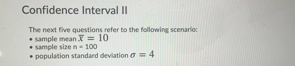 Confidence Interval II
The next five questions refer to the following scenario:
• sample mean X = 10
• sample sizen = 100
population standard deviation Ở = 4
%3D
