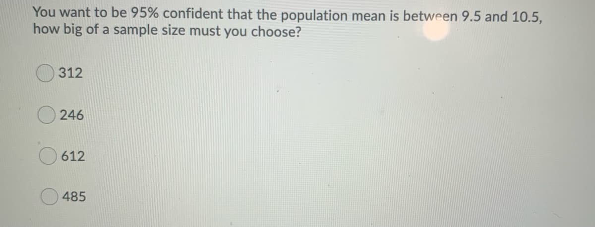 You want to be 95% confident that the population mean is between 9.5 and 10.5,
how big of a sample size must you choose?
312
246
612
485
