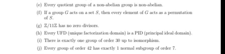 (c) Every quotient group of a non-abelian group is non-abelian.
(f) If a group G acts on a set S, then every element of G acts as a permutation
of S.
(g) Z/11Z has no zero divisors.
(h) Every UFD (unique factorization domain) is a PID (principal ideal domain).
(i) There is exactly one group of order 30 up to isomorphism.
G) Every group of order 42 has exactly 1 normal subgroup of order 7.
