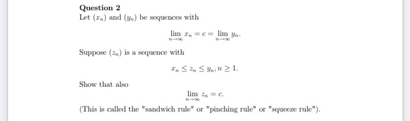 Question 2
Let (rn) and (ym) be sequences with
lim r, = c= lim yn-
Suppose (2,) is a sequence with
Show that also
lim zn = c.
(This is called the "sandwich rule" or "pinching rule" or "squeeze rule").
