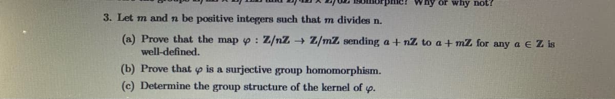 Why or why not?
3. Let m and n be positive integers such that m divides n.
(a) Prove that the map p: Z/nZ Z/mZ sending a + nZ to a + mZ for any a e Z is
well-defined.
(b) Prove that y is a surjective group homomorphism.
(c) Determine the group structure of the kernel of p.
