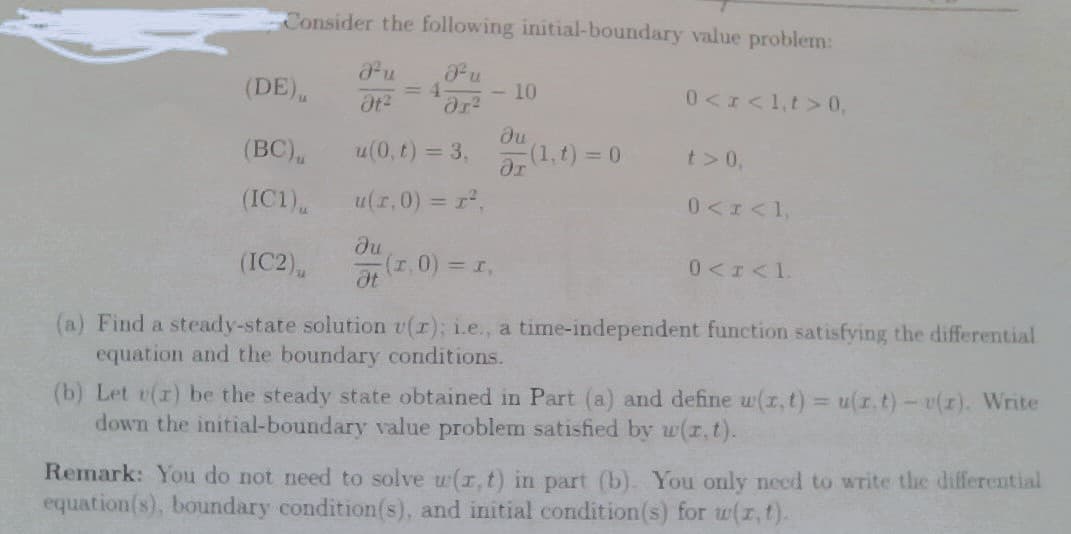 Consider the following initial-boundary value problem:
Pu
Ju
= 4
Ət² ər²
u(0, t) = 3,
u(t,0) = r²,
ди
Ət
(DE).
(BC),
(IC1),
(IC2),
- 10
(1,0) = 1,
ди
ər
-(1,t) = 0
0<x< 1,t> 0,
t> 0,
0<x< 1,
0 <r<1.
(a) Find a steady-state solution v(r); i.e., a time-independent function satisfying the differential
equation and the boundary conditions.
(b) Let v(r) be the steady state obtained in Part (a) and define w(x, t) = u(z. t) - v(r). Write
down the initial-boundary value problem satisfied by w(x, t).
Remark: You do not need to solve w(r,t) in part (b). You only need to write the differential
equation(s), boundary condition(s), and initial condition(s) for w(z,t).