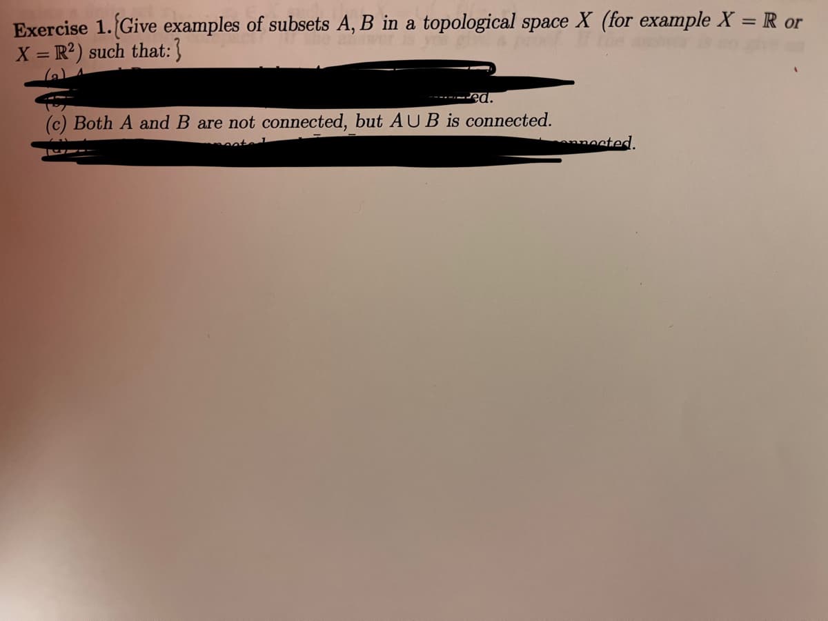 **Exercise 1:** *Give examples of subsets \(A, B\) in a topological space \(X\) (for example \(X = \mathbb{R}\) or \(X = \mathbb{R}^2\)) such that:*

(a) [Text covered]

(b) [Text covered]

(c) Both \(A\) and \(B\) are not connected, but \(A \cup B\) is connected.

(d) [Text covered]

*Note: Some parts of the text have been intentionally obscured and are not accessible for transcription.*