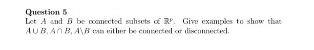 Question 5
Let A and B be connected subsets of R". Give examples to show that
AUB, AN B, A\B can either be connected or disconnected.
