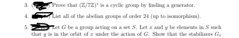 3.
Prove that (Z/7Z)* is a cyclic group by finding a generator.
4.
List all of the abelian groups of order 24 (up to isomorphism).
Let G be a group acting on a set S. Let x and y be elements in S such
that y is in the orbit of x under the action of G. Show that the stabilizers G,
5.
