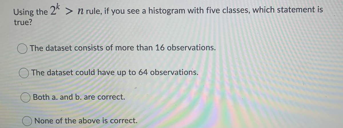 Using the 2" > n rule, if you see a histogram with five classes, which statement is
true?
O The dataset consists of more than 16 observations.
The dataset could have up to 64 observations.
O Both a. and b. are correct.
None of the above is correct.
