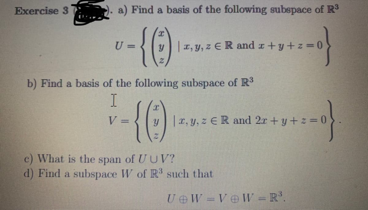 Exercise 3
a) Find a basis of the following subspace of R
{()
U =
y, y, z E R and r+y+z 0
b) Find a basis of the following subspace of R
V
y, y, z E R and 2r +y +z=0
c) What is the span of UU V?
d) Find a subspace W of R' such that
UOW= Ve W -R'.
