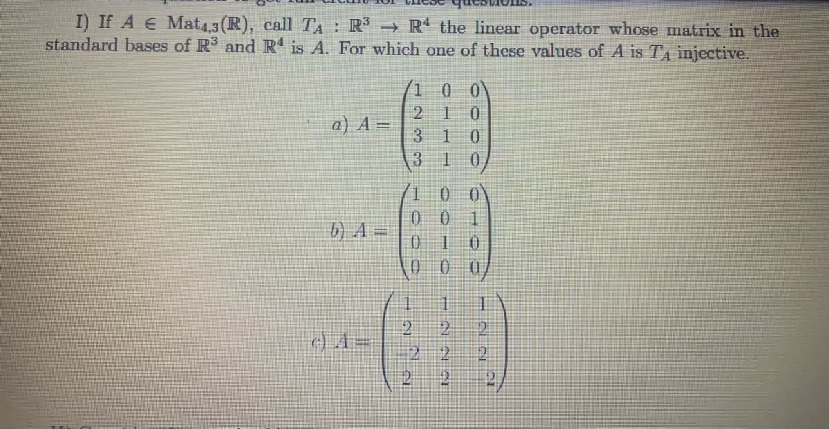 I) If A E Mat4,3 (R), call TA : R R the linear operator whose matrix in the
standard bases of R3 and R is A. For which one of these values of A is TA injective.
2 1
a) A =
3.
0.
1
0.
0 0
0.
b) A =
1.
0.
1.
c) A =
21
21
2
2
