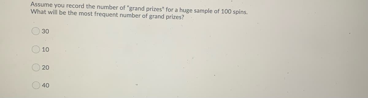 Assume you record the number of “grand prizes" for a huge sample of 100 spins.
What will be the most frequent number of grand prizes?
30
10
20
40
OOOO
