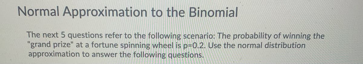 Normal Approximation to the Binomial
The next 5 questions refer to the following scenario: The probability of winning the
"grand prize" at a fortune spinning wheel is p=0.2. Use the normal distribution
approximation to answer the following questions.
