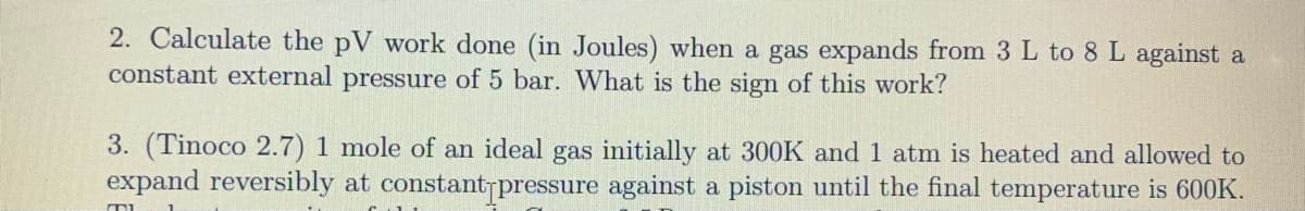 2. Calculate the pV work done (in Joules) when a gas expands from 3 L to 8 L against a
constant external pressure of 5 bar. What is the sign of this work?
3. (Tinoco 2.7) 1 mole of an ideal gas initially at 300K and 1 atm is heated and allowed to
expand reversibly at constantrpressure against a piston until the final temperature is 600K.
